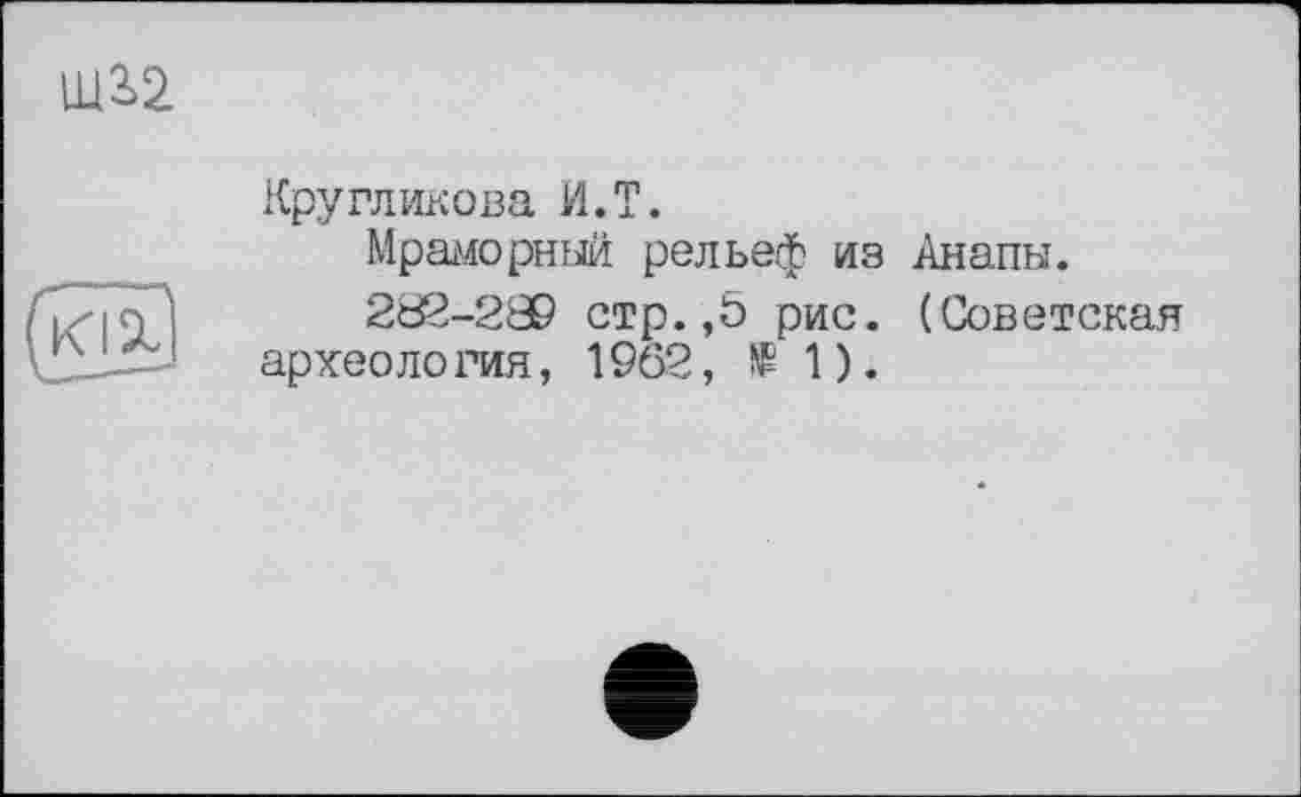 ﻿Кругликова И. T.
Мраморный рельеф из Анапы.
202-289 стр.,Ь рис. (Советская археология, 1962,	1).